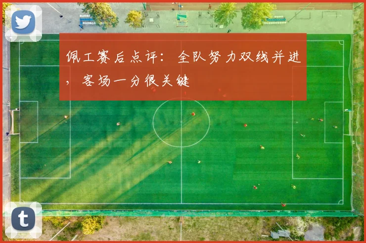 佩工赛后点评：全队努力双线并进，客场一分很关键