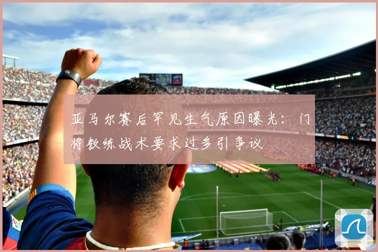 亚马尔赛后罕见生气原因曝光：门将教练战术要求过多引争议