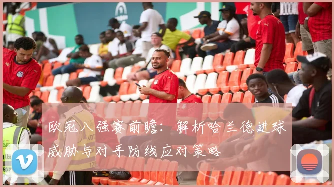 欧冠八强赛前瞻:解析哈兰德进球威胁与对手防线应对策略