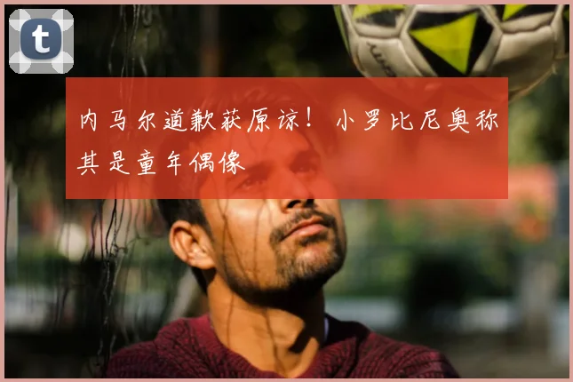 内马尔道歉获原谅！小罗比尼奥称其是童年偶像