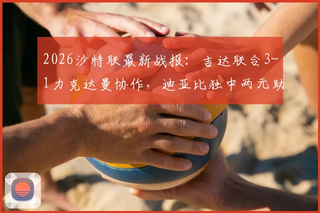 2026沙特联最新战报：吉达联合3-1力克达曼协作，迪亚比独中两元助球队升至积分榜第5位