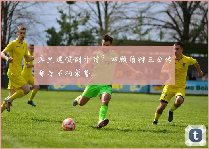 库里退役倒计时？回顾萌神三分传奇与不朽荣誉