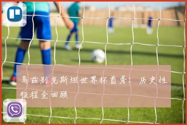 乌兹别克斯坦世界杯首秀:历史性征程全回顾