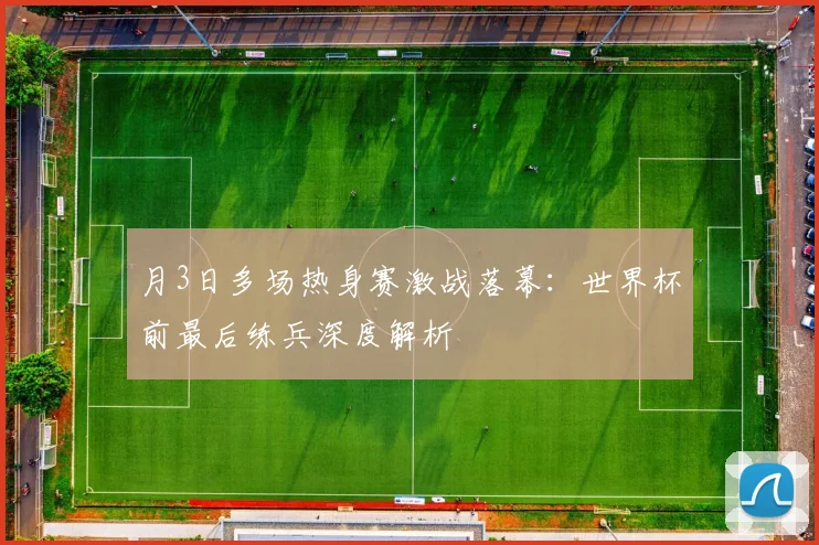 月3日多场热身赛激战落幕：世界杯前最后练兵深度解析