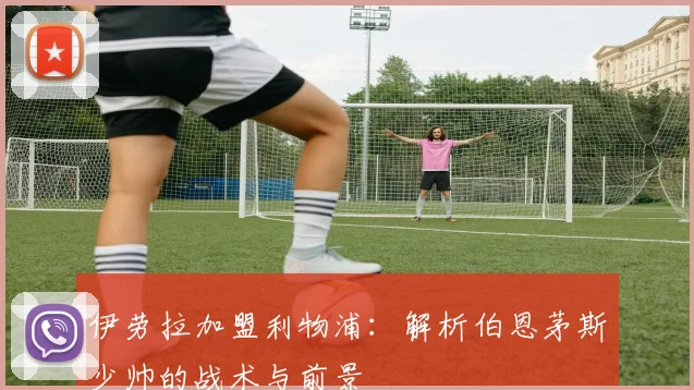 伊劳拉加盟利物浦：解析伯恩茅斯少帅的战术与前景