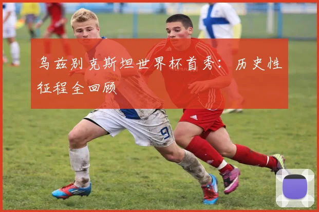 乌兹别克斯坦世界杯首秀：历史性征程全回顾