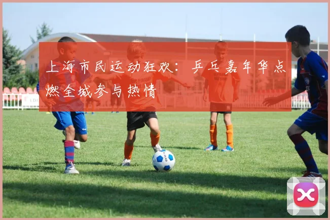 上海市民运动狂欢：乒乓嘉年华点燃全城参与热情