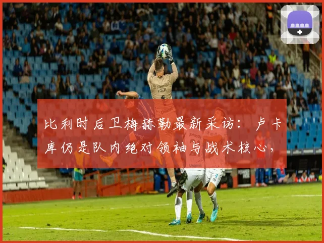 比利时后卫梅赫勒最新采访：卢卡库仍是队内绝对领袖与战术核心，2026年他依然是那头不可阻挡的“巨兽”