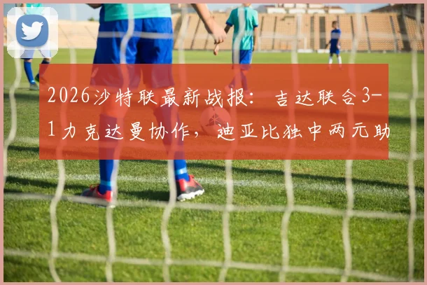 2026沙特联最新战报：吉达联合3-1力克达曼协作，迪亚比独中两元助球队升至积分榜第5位
