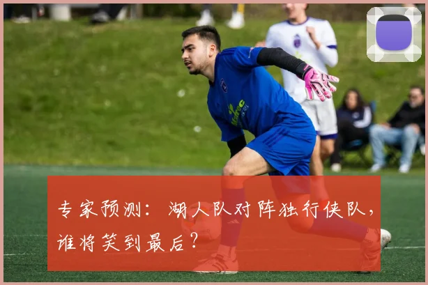 专家预测：湖人队对阵独行侠队，谁将笑到最后？