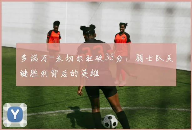 多诺万-米切尔狂砍35分，骑士队关键胜利背后的英雄