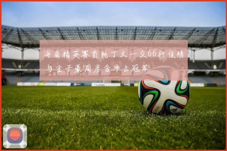 海南精英赛首轮丁文一交66杆佳绩 与金子豪周彦含冲击冠军