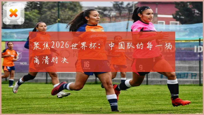 聚焦2026世界杯：中国队的每一场高清对决